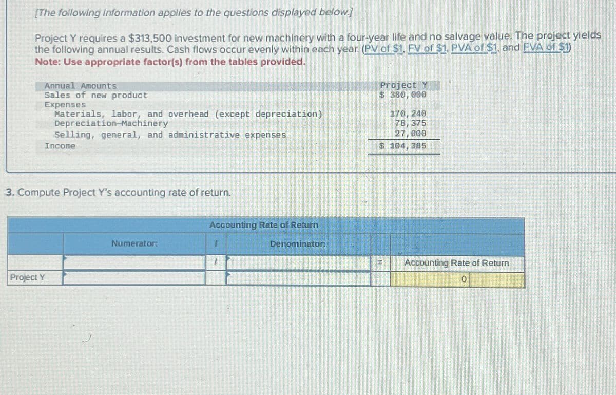 [The following information applies to the questions displayed below.}
Project Y requires a $313,500 investment for new machinery with a four-year life and no salvage value. The project yields
the following annual results. Cash flows occur evenly within each year. (PV of $1, FV of $1, PVA of $1, and FVA of $1)
Note: Use appropriate factor(s) from the tables provided.
Annual Amounts
Sales of new product
Expenses
Materials, labor, and overhead (except depreciation)
Depreciation-Machinery
Selling, general, and administrative expenses
Income
Project Y
$ 380,000
170, 240
78, 375
27,000
$ 104,385
3. Compute Project Y's accounting rate of return.
Project Y
Numerator:
Accounting Rate of Return
Denominator:
Accounting Rate of Return
0