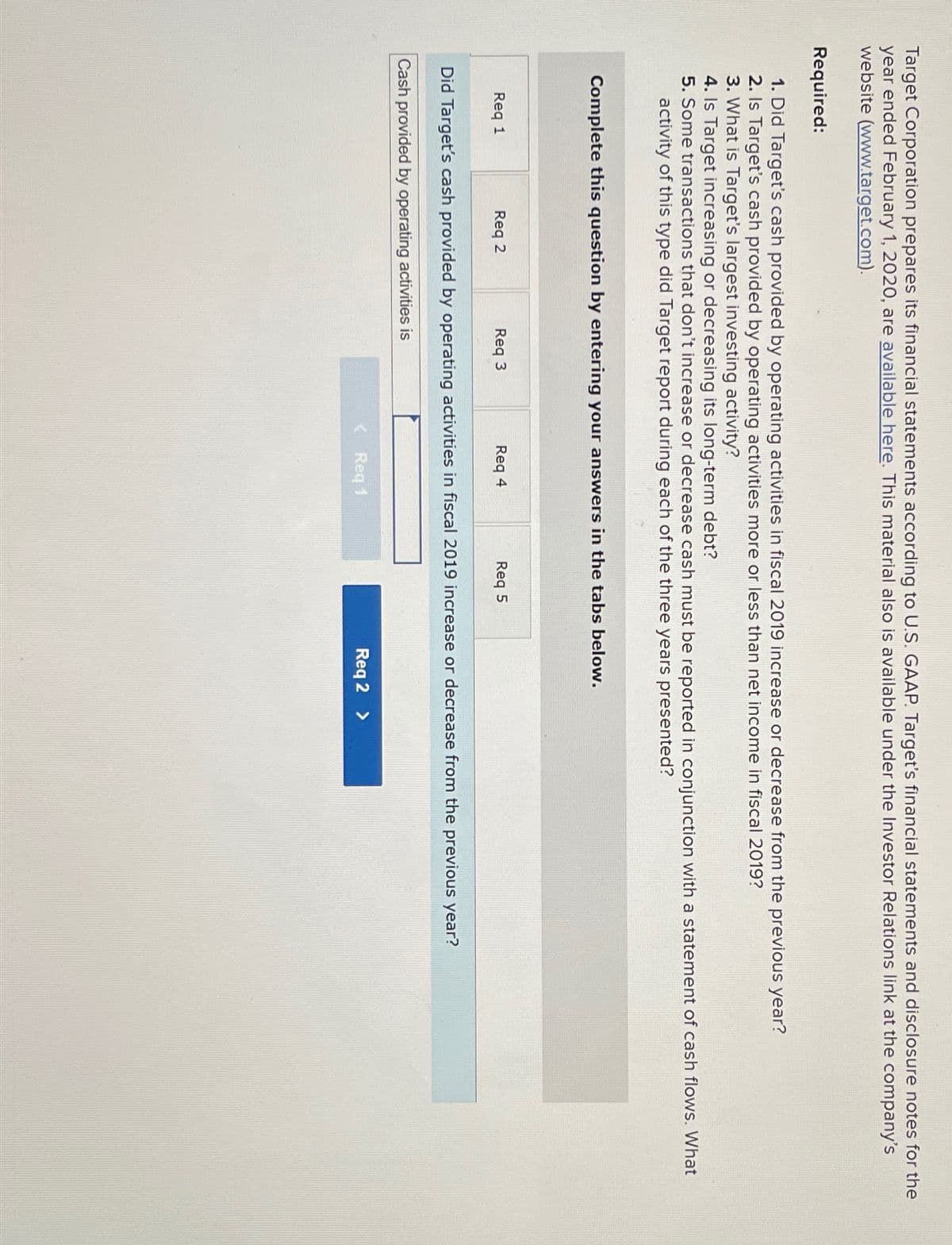 Target Corporation prepares its financial statements according to U.S. GAAP. Target's financial statements and disclosure notes for the
year ended February 1, 2020, are available here. This material also is available under the Investor Relations link at the company's
website (www.target.com).
Required:
1. Did Target's cash provided by operating activities in fiscal 2019 increase or decrease from the previous year?
2. Is Target's cash provided by operating activities more or less than net income in fiscal 2019?
3. What is Target's largest investing activity?
4. Is Target increasing or decreasing its long-term debt?
5. Some transactions that don't increase or decrease cash must be reported in conjunction with a statement of cash flows. What
activity of this type did Target report during each of the three years presented?
Complete this question by entering your answers in the tabs below.
Req 1
Req 2
Req 3
Req 4
Req 5
Did Target's cash provided by operating activities in fiscal 2019 increase or decrease from the previous year?
Cash provided by operating activities is
Req 1
Req 2 >