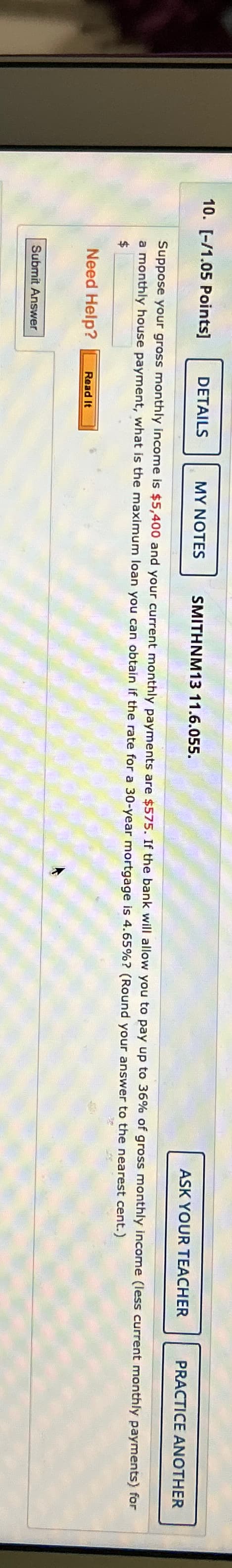 10. [-/1.05 Points]
DETAILS
MY NOTES
SMITHNM13 11.6.055.
ASK YOUR TEACHER
PRACTICE ANOTHER
Suppose your gross monthly income is $5,400 and your current monthly payments are $575. If the bank will allow you to pay up to 36% of gross monthly income (less current monthly payments) for
a monthly house payment, what is the maximum loan you can obtain if the rate for a 30-year mortgage is 4.65%? (Round your answer to the nearest cent.)
$
Need Help?
Read It
Submit Answer