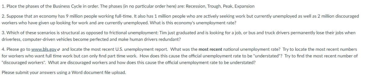 1. Place the phases of the Business Cycle in order. The phases (in no particular order here) are: Recession, Trough, Peak, Expansion
2. Suppose that an economy has 9 million people working full-time. It also has 1 million people who are actively seeking work but currently unemployed as well as 2 million discouraged
workers who have given up looking for work and are currently unemployed. What is this economy's unemployment rate?
3. Which of these scenarios is structural as opposed to frictional unemployment: Tim just graduated and is looking for a job, or bus and truck drivers permanently lose their jobs when
driverless, computer-driven vehicles become perfected and make human drivers redundant?
4. Please go to www.bls.gov 2 and locate the most recent U.S. unemployment report. What was the most recent national unemployment rate? Try to locate the most recent numbers
for workers who want full time work but can only find part time work. How does this cause the official unemployment rate to be "understated"? Try to find the most recent number of
"discouraged workers". What are discouraged workers and how does this cause the official unemployment rate to be understated?
Please submit your answers using a Word document file upload.
