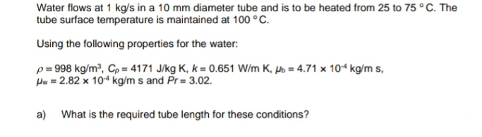 Water flows at 1 kg/s in a 10 mm diameter tube and is to be heated from 25 to 75 ° C. The
tube surface temperature is maintained at 100 °C.
Using the following properties for the water:
p= 998 kg/m?, Cp = 4171 J/kg K, k = 0.651 W/m K, po = 4.71 x 104 kg/m s,
Pw = 2.82 x 104 kg/m s and Pr = 3.02.
a)
What is the required tube length for these conditions?
