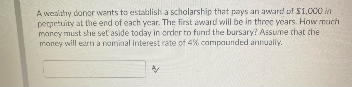 A wealthy donor wants to establish a scholarship that pays an award of $1,000 in
perpetuity at the end of each year. The first award will be in three years. How much
money must she set aside today in order to fund the bursary? Assume that the
money will earn a nominal interest rate of 4% compounded annually.

