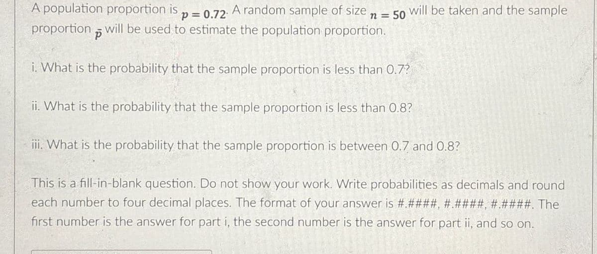 A population proportion is p = 0.72. A random sample of size n = 50 will be taken and the sample
proportion will be used to estimate the population proportion.
P
i. What is the probability that the sample proportion is less than 0.7?
ii. What is the probability that the sample proportion is less than 0.8?
iii. What is the probability that the sample proportion is between 0.7 and 0.8?
This is a fill-in-blank question. Do not show your work. Write probabilities as decimals and round
each number to four decimal places. The format of your answer is #.####, #.####, #.####. The
first number is the answer for part i, the second number is the answer for part ii, and so on.