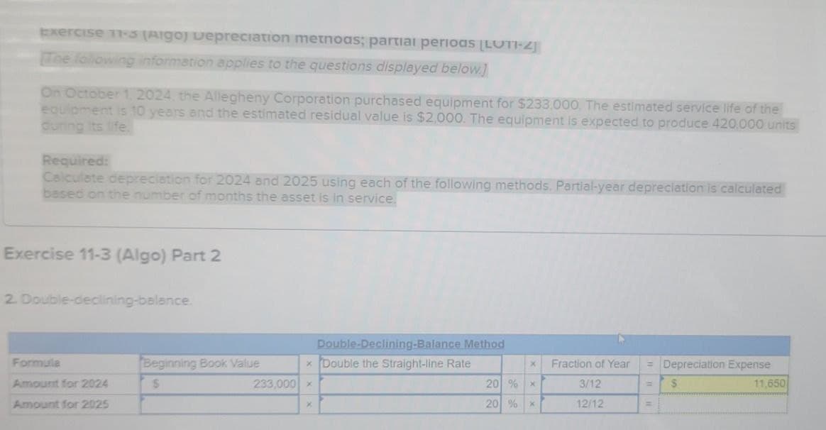 Exercise 11-3 (Aigo) Depreciation methods; partial periods [LUT1-2]
The following information applies to the questions displayed below.]
On October 1, 2024, the Allegheny Corporation purchased equipment for $233,000. The estimated service life of the
equipment is 10 years and the estimated residual value is $2,000. The equipment is expected to produce 420,000 units
during its life.
Required:
Calculate depreciation for 2024 and 2025 using each of the following methods. Partial-year depreciation is calculated
based on the number of months the asset is in service.
Exercise 11-3 (Algo) Part 2
2. Double-declining-balance.
Depreciation Expense
=
$
11,650
Formula
Beginning Book Value
Double-Declining-Balance Method
xDouble the Straight-line Rate
X
Fraction of Year
=
Amount for 2024
$
233,000
x
20 %
x
3/12
Amount for 2025
X
20 %
*
12/12
=