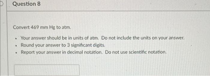Question 8
Convert 469 mm Hg to atm.
• Your answer should be in units of atm. Do not include the units on your answer.
Round your answer to 3 significant digits.
Report your answer in decimal notation. Do not use scientific notation.

