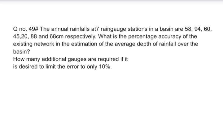 Q no. 49# The annual rainfalls at7 raingauge stations in a basin are 58, 94, 60,
45,20, 88 and 68cm respectively. What is the percentage accuracy of the
existing network in the estimation of the average depth of rainfall over the
basin?
How many additional gauges are required if it
is desired to limit the error to only 10%.
