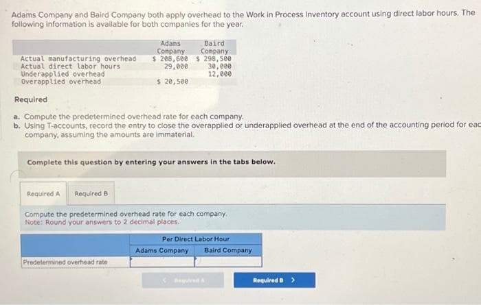 Adams Company and Baird Company both apply overhead to the Work in Process Inventory account using direct labor hours. The
following information is available for both companies for the year.
Adams
Company
$ 208,600
29,000
$ 20,500
Baird
Company
$ 298,500
30,000
12,000
Actual manufacturing overhead
Actual direct labor hours
Underapplied overhead
Overapplied overhead
Required
a. Compute the predetermined overhead rate for each company.
b. Using T-accounts, record the entry to close the overapplied or underapplied overhead at the end of the accounting period for eac
company, assuming the amounts are immaterial.
Complete this question by entering your answers in the tabs below.
Predetermined overhead rate
Required A Required B
Compute the predetermined overhead rate for each company.
Note: Round your answers to 2 decimal places.
Per Direct Labor Hour
Adams Company Baird Company
Required B >