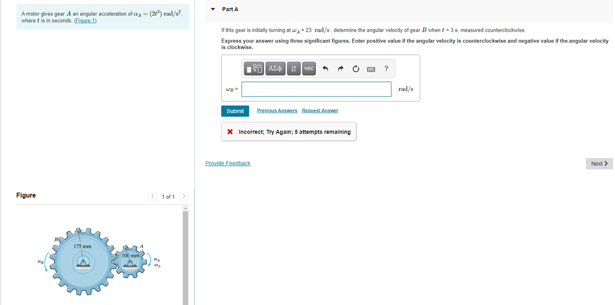 Part A
A motor gives gear A an angular acceleration of aa = (2t*) rad/s²,
where t is in seconds. (Figure 1)
If this gear is initially turning at wa = 23 rad/s, determine the angular velocity of gear B whent = 3 s, measured counterclockwise.
Express your answer using three significant figures. Enter positive value if the angular velocity is counterclockwise and negative value if the angular velocity
is clockwise.
vec
wB =
rad/s
Submit
Previous Answers Request Answer
X Incorrect; Try Again; 5 attempts remaining
Provide Feedback
Next >
Figure
1 of 1 >
175 mm
100 mm
WA
