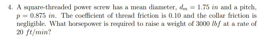 4. A square-threaded power screw has a mean diameter, dm = 1.75 in and a pitch,
p = 0.875 in. The coefficient of thread friction is 0.10 and the collar friction is
negligible. What horsepower is required to raise a weight of 3000 lbf at a rate of
20 ft/min?
