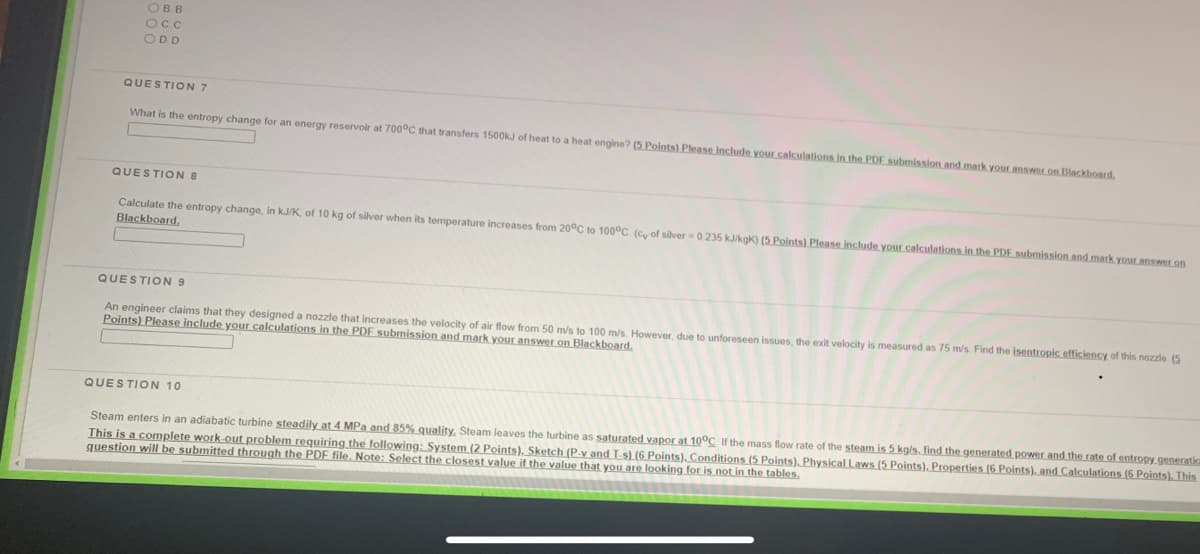 OBB
Occ
ODD
QUESTION 7
What is the entropy change for an energy reservoir at 700°C that transfers 1500KJ of heat to a heat engine? (5 Points) Please include your calculations in the PDE submission and mark your answer on Blackboard.
QUESTION 8
Calculate the entropy change, in kJ/K, of 10 kg of silver when its temperature increases from 20°C to 100°C (cy of silver 0 235 kJkgk) (5 Points) Please include your calculations in the PDE submission and mark your answer.on
Blackboard.
QUESTION 9
An engineer claims that they designed a nozzle that increases the velocity of air flow from 50 m/s to 100 m/s. However, due to unforeseen issues, the exit velocity is measured as 75 m/s Find the isentropic efficiency of this nozzle. (5
Points) Please include your calculations in the PDF submission and mark your answer on Blackboard,
QUESTION 10
Steam enters in an adiabatic turbine steadily at 4 MPa and 85% quality, Steam leaves the turbine as saturated vapor at 10°C If the mass flow rate of the steam is 5 kg/s, find the generated power and the rate of entropy generatia
This is a complete work out problem requiring the following: System (2 Points), Sketch (P-v and T-s) (6 Points), Conditions (5 Points). Physical Laws (5 Points), Properties (6 Points), and Calculations (6 Points). This
question wilI be submitted through the PDF file. Note: Select the closest value if the value that you are looking for is not in the tables.
