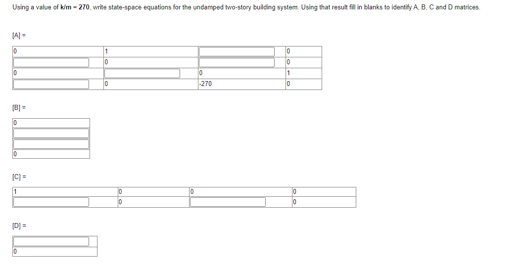 Using a value of k/m = 270, write state-space equations for the undamped two-story building system. Using that result fill in blanks to identify A, B, C and D matrices.
[A] =
0
0
[B] =
0
0
[C] =
1
[D] =
|0
1
10
0
0
0
0
10
-270
0
0
1
0
0
0