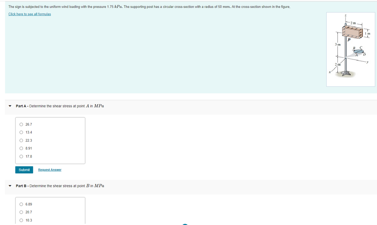 The sign is subjected to the uniform wind loading with the pressure 1.75 kPa. The supporting post has a circular cross-section with a radius of 50 mm. At the cross-section shown in the figure,
Click here to see all formulas
2m
3 m
B
2 m
Part A - Determine the shear stress at point A in MPa
O 26.7
O 13.4
O 22.3
O 8.91
O 17.8
Submit
Request Answer
Part B - Determine the shear stress at point B in MPa
O 6.89
O 20.7
O 10.3
ооо
