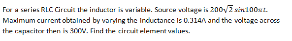 For a series RLC Circuit the inductor is variable. Source voltage is 200√2 sin100nt.
Maximum current obtained by varying the inductance is 0.314A and the voltage across
the capacitor then is 300V. Find the circuit element values.