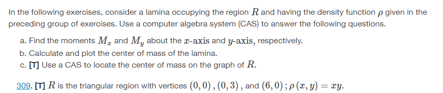 In the following exercises, consider a lamina occupying the region R and having the density function p given in the
preceding group of exercises. Use a computer algebra system (CAS) to answer the following questions.
a. Find the moments Mr and My about the x-axis and y-axis, respectively.
b. Calculate and plot the center of mass of the lamina.
c. [T] Use a CAS to locate the center of mass on the graph of R.
309. [T] R is the triangular region with vertices (0, 0), (0, 3), and (6,0); p(x, y) = xy.