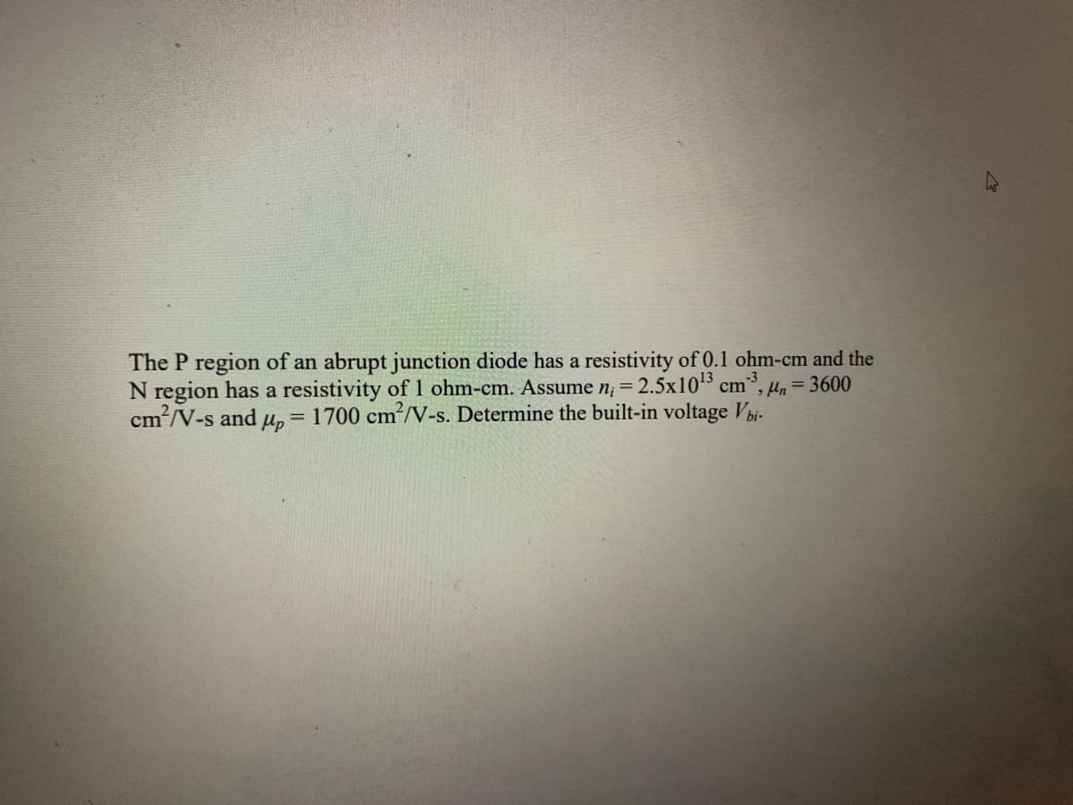 The P region of an abrupt junction diode has a resistivity of 0.1 ohm-cm and the
N region has a resistivity of 1 ohm-cm. Assume n; = 2.5x10¹3 cm³, n = 3600
cm²/V-s and up = 1700 cm²/V-s. Determine the built-in voltage Vbi-