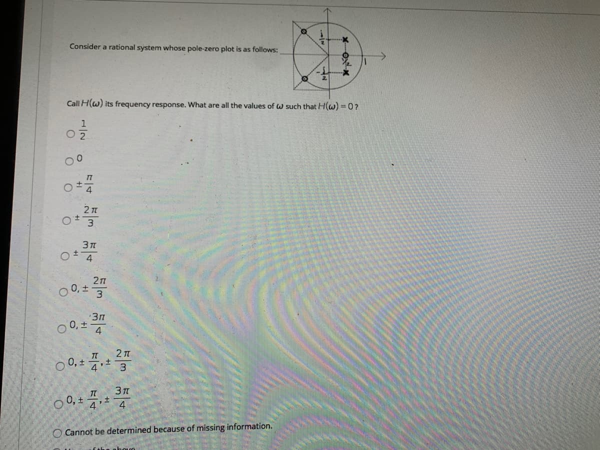 Consider a rational system whose pole-zero plot is as follows:
Call H(w) its frequency response. What are all the values of w such that H(w) = 0?
1
O 2
2 1
4
27
0, ±
3
Зп
0, +
4
O 0, + 4:* 3
O 0, +
4.
O Cannot be determined because of missing information.
