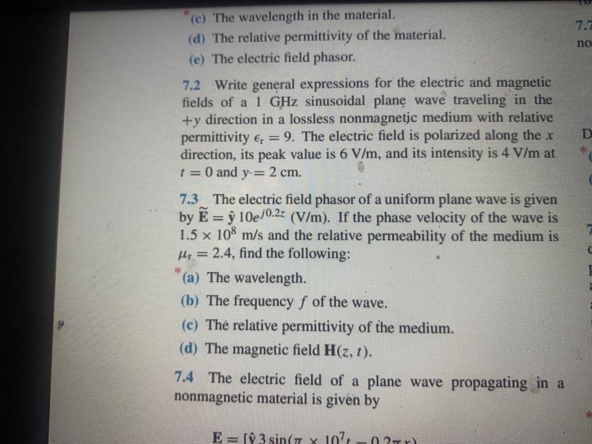 (c) The wavelength in the material.
(d) The relative permittivity of the material.
(e) The electric field phasor.
7.7
no
7.2 Write general expressions for the electric and magnetic
fields of a 1 GHz sinusoidal plane wave traveling in the
+y direction in a lossless nonmagnetic medium with relative
permittivity e, = 9. The electric field is polarized along the x
direction, its peak value is 6 V/m, and its intensity is 4 V/m at
t = 0 and y= 2 cm.
7.3 The electric field phasor of a uniform plane wave is given
by E = ŷ 10e/0.2 (V/m). If the phase velocity of the wave is
1.5 x 10% m/s and the relative permeability of the medium is
Hi = 2.4, find the following:
%3D
(a) The wavelength.
(b) The frequency f of the wave.
(c) The relative permittivity of the medium.
(d) The magnetic field H(z, 1).
7.4 The electrie field of a plane wave propagating in a
nonmagnetic material is given by
E = [ŷ 3 sin(T X 10'L-0 ?T)
