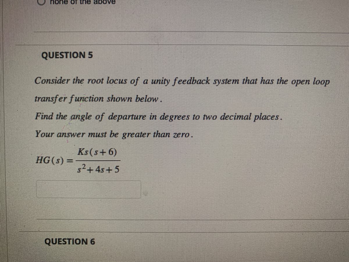 none of the above
QUESTION 5
Consider the root locus of a unity feedback system that has the open loop
transfer function shown below.
Find the angle of departure in degrees to two decimal places.
Your answer must be greater than zero.
Ks(s+ 6)
s²+ 4s+5
HG(s) =
QUESTION 6