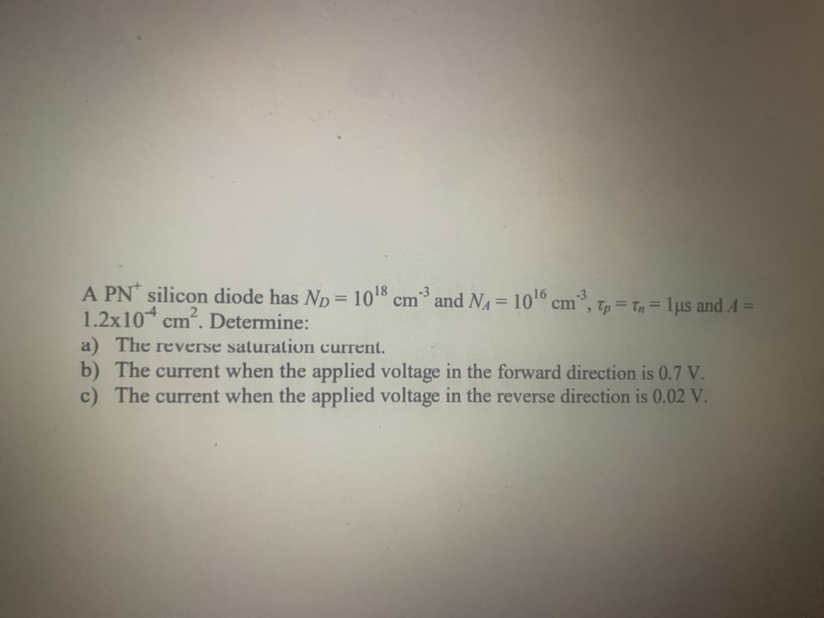 A PN silicon diode has ND = 10¹8 cm³ and N₁ = 10¹6 cm²³, tp = tn = 1μµs and A =
1.2x10 cm². Determine:
a) The reverse saturation current.
b) The current when the applied voltage the forward direction is 0.7 V.
c) The current when the applied voltage in the reverse direction is 0.02 V.