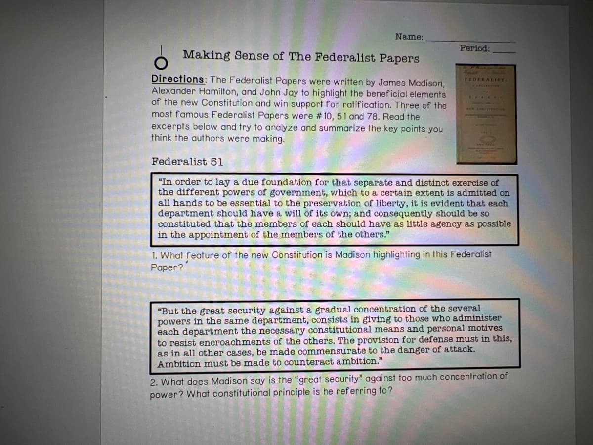 Name:
Making Sense of The Federalist Papers
Directions: The Federalist Papers were written by James Madison,
Alexander Hamilton, and John Jay to highlight the beneficial elements
of the new Constitution and win support for ratification. Three of the
most famous Federalist Papers were # 10, 51 and 78. Read the
excerpts below and try to analyze and summarize the key points you
think the authors were making.
Period:
FEDERALIST,
Federalist 51
"In order to lay a due foundation for that separate and distinct exercise of
the different powers of government, which to a certain extent is admitted on
all hands to be essential to the preservation of liberty, it is evident that each
department should have a will of its own; and consequently should be so
constituted that the members of each should have as little agency as possible
in the appointment of the members of the others."
1. What feature of the new Constitution is Madison highlighting in this Federalist
Paper?
"But the great security against a gradual concentration of the several
powers in the same department, consists in giving to those who administer
each department the necessary constitutional means and personal motives
to resist encroachments of the others. The provision for defense must in this,
as in all other cases, be made commensurate to the danger of attack.
Ambition must be made to counteract ambition."
2. What does Madison say is the "great security" against too much concentration of
power? What constitutional principle is he referring to?