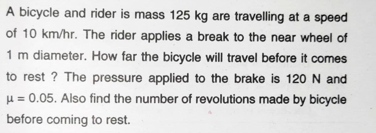 A bicycle and rider is mass 125 kg are travelling at a speed
of 10 km/hr. The rider applies a break to the near wheel of
1 m diameter. How far the bicycle will travel before it comes
to rest? The pressure applied to the brake is 120 N and
μ = 0.05. Also find the number of revolutions made by bicycle
before coming to rest.