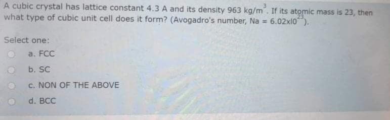 A cubic crystal has lattice constant 4.3 A and its density 963 kg/m. If its atomic mass is 23, then
what type of cubic unit cell does it form? (Avogadro's number, Na = 6.02x10").
Select one:
a. FCC
b. SC
c. NON OF THE ABOVE
d. BCC
