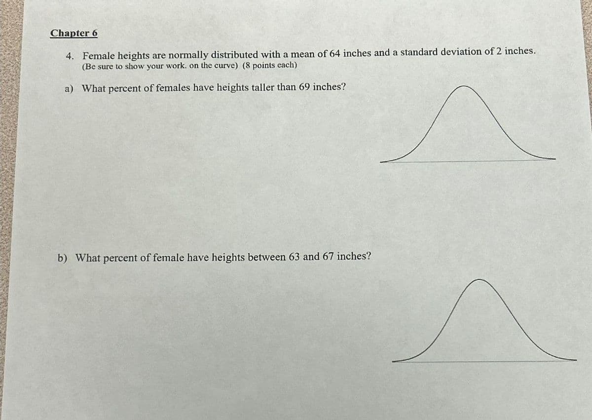 Chapter 6
4. Female heights are normally distributed with a mean of 64 inches and a standard deviation of 2 inches.
(Be sure to show your work. on the curve) (8 points each)
a) What percent of females have heights taller than 69 inches?
b) What percent of female have heights between 63 and 67 inches?