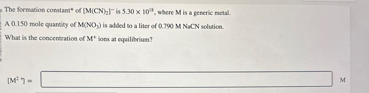 The formation constant* of [M(CN)2] is 5.30 x 1018, where M is a generic metal.
A 0.150 mole quantity of M(NO3) is added to a liter of 0.790 M NaCN solution.
What is the concentration of M+ ions at equilibrium?
[M²] =
M