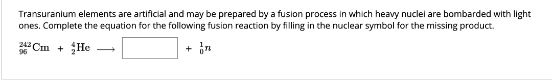 Transuranium elements are artificial and may be prepared by a fusion process in which heavy nuclei are bombarded with light
ones. Complete the equation for the following fusion reaction by filling in the nuclear symbol for the missing product.
+ In
242 Cm + He
96