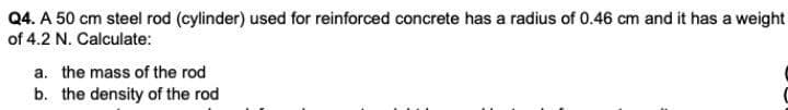 Q4. A 50 cm steel rod (cylinder) used for reinforced concrete has a radius of 0.46 cm and it has a weight
of 4.2 N. Calculate:
a. the mass of the rod
b. the density of the rod
