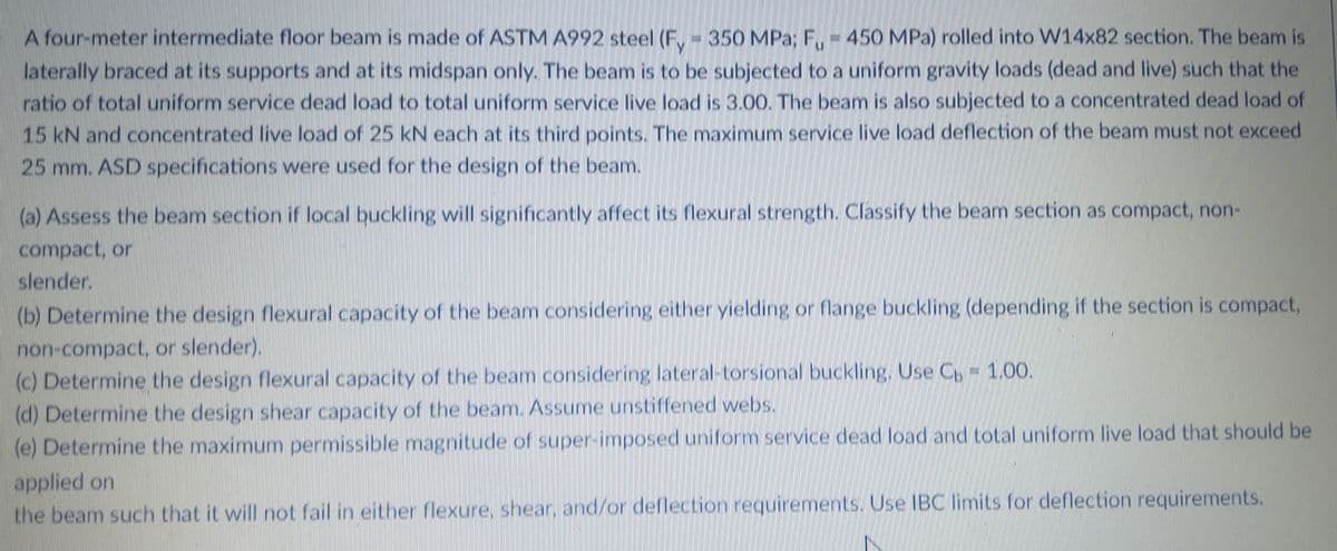 A four-meter intermediate floor beam is made of ASTM A992 steel (F,- 350 MPa; F,- 450 MPa) rolled into W14x82 section. The beam is
laterally braced at its supports and at its midspan only. The beam is to be subjected to a uniform gravity loads (dead and live) such that the
ratio of total uniform service dead load to total uniform service live load is 3.00. The beam is also subjected to a concentrated dead load of
15 kN and concentrated live load of 25 kN each at its third points. The maximum service live load deflection of the beam must not exceed
25 mm. ASD specifications were used for the design of the beam.
(a) Assess the beam section if local buckling will significantly affect its flexural strength. Classify the beam section as compact, non-
compact, or
slender.
(b) Determine the design flexural capacity of the beam considering either yielding or flange buckling (depending if the section is compact,
non-compact, or slender).
(c) Determine the design flexural capacity of the beam considering lateral-torsional buckling, Use C, - 1.00.
(d) Determine the design shear capacity of the beam. Assume unstiffened webs.
(e) Determine the maximum permissible magnitude of super-imposed uniform service dead load and total uniform live load that should be
applied on
the beam such that it will not fail in either flexure, shear, and/or deflection requirements. Use IBC limits for deflection requirements.
