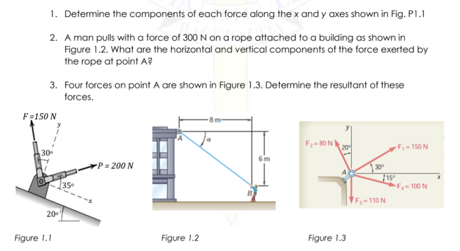 1. Determine the components of each force along the x and y axes shown in Fig. P1.1
2. A man pulls with a force of 300 N on a rope attached to a building as shown in
Figure 1.2. What are the horizontal and vertical components of the force exerted by
the rope at point A?
3. Four forces on point A are shown in Figure 1.3. Determine the resultant of these
forces.
F=150 N
la
F2= 80 N
30
20
F=150 N
6m
-P = 200 N
30
15°
F 100 N
35
F=110 N
Figure 1.1
Figure 1.2
Figure 1.3
