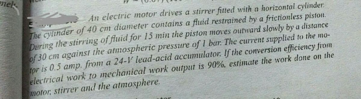 mek
An electric motor drives a stirrer fitted with a horizontal cylinder.
The cylinder of 40 cm diameter contains a fluid restrained by a frictionless piston.
During the stirring of fluid for 15 min the piston moves outward slowly by a distance
of 30 cm against the atmospheric pressure of 1 bar. The current supplied to the mo-
for is 0.5 amp. from a 24-V lead-acid accumulator. If the conversion efficiency firom
electrical work to mechanical work output is 90%, estimate the work done on the
motor, stirrer and the atmosphere.
