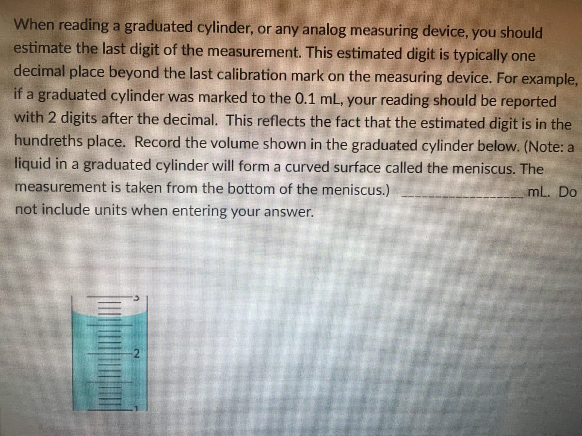 When reading a graduated cylinder, or any analog measuring device, you should
estimate the last digit of the measurement. This estimated digit is typically one
decimal place beyond the last calibration mark on the measuring device. For example,
if a graduated cylinder was marked to the 0.1 mL, your reading should be reported
with 2 digits after the decimal. This reflects the fact that the estimated digit is in the
hundreths place. Record the volume shown in the graduated cylinder below. (Note: a
liquid in a graduated cylinder will form a curved surface called the meniscus. The
measurement is taken from the bottom of the meniscus.)
not include units when entering your answer.
mL. Do
2.
