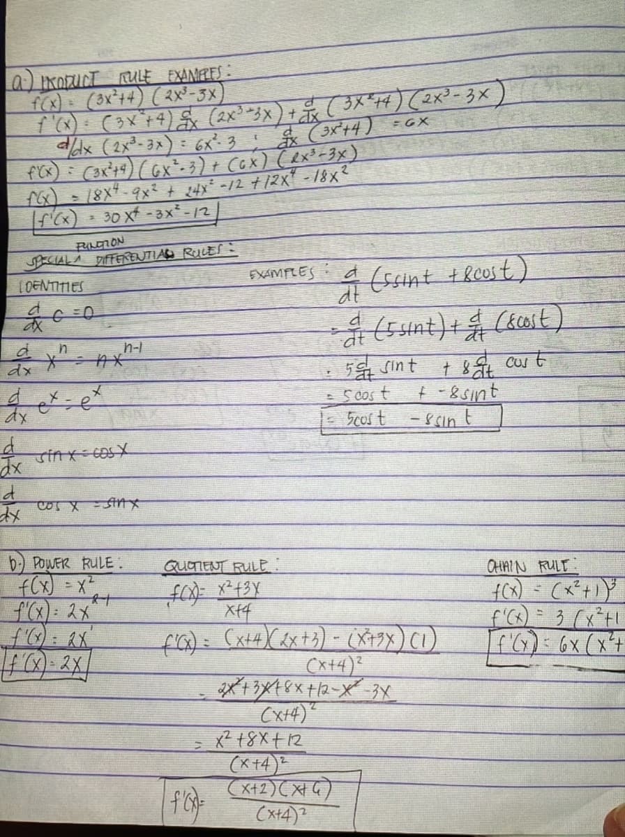 (a) PRODUCT RULE EXAMPLES:
f(x) = (3x²+4) (2x³-3x)
f'(x) = (3x² + 4) £x (2x³ =3x) + x ( 3X²+4) (2x³-3x)
d/dx (2x³-3x): 6x² 3! dx (3x²+4) =GX
f'(x) = (3x²+4) (GX²-3) + (GX) (RX³-3x)
18x4-9x2 + 24x² -12 +12x" -18x²
[ƒ¹(x) = 30 x² - 3X²-/2
PUNCTION
SPECIAL A DIFFERENTIAL RULES:
LOENTITIES
d
ax
d
dx
d
dx
d
dx
n
*²
ex.
x
=e
n-l
Sinx cos X
COS X = SHAX
b) POWER RULE.
f(x) = x²
f'(x) = 2x^
f(x)=2x
21
QUOTIENT RULE:
f(x)= x² + 3x
xf4
EXAMPLES
=
|f'(x)=
dt
(ssint + 8cust)
= (5 sint) + & (&cost)
50 sint
+ &at cust
+-8 sint
Scost
-ssin t
f'(x) = (x+4) (2x + 3) - (X+9x) (1)
(x+4)²
= 5cost
2x+3x18x+12-X-3X
2
(x+4)
x² 18x+12
(x+4)2
(x+2)(x+4)
(x+4)2
CHAIN RULT:
f(x) = (x²+1) ³
f'(x) = 3 (x²+1
f'(x) = 6x (x²+