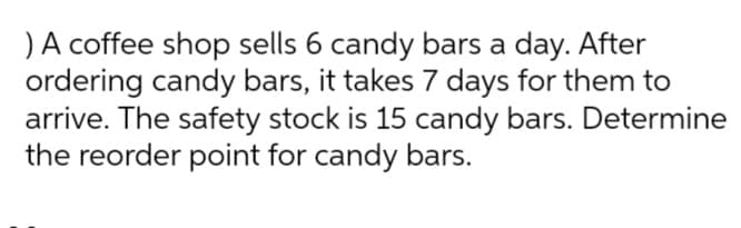 )A coffee shop sells 6 candy bars a day. After
ordering candy bars, it takes 7 days for them to
arrive. The safety stock is 15 candy bars. Determine
the reorder point for candy bars.

