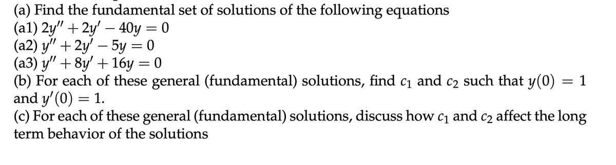 (a) Find the fundamental set of solutions of the following equations
(a1) 2y" +2y' — 40y = 0
-
-
(a2) y" + 2y' — 5y = 0
(a3) y" + 8y' + 16y = 0
(b) For each of these general (fundamental) solutions, find c₁ and c₂ such that y(0)
and y'(0) = 1.
= 1
(c) For each of these general (fundamental) solutions, discuss how c₁ and c₂ affect the long
term behavior of the solutions