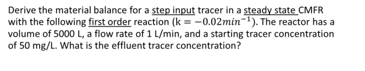 Derive the material balance for a step input tracer in a steady state CMFR
with the following first order reaction (k = -0.02min-1). The reactor has a
volume of 5000 L, a flow rate of 1 L/min, and a starting tracer concentration
of 50 mg/L. What is the effluent tracer concentration?