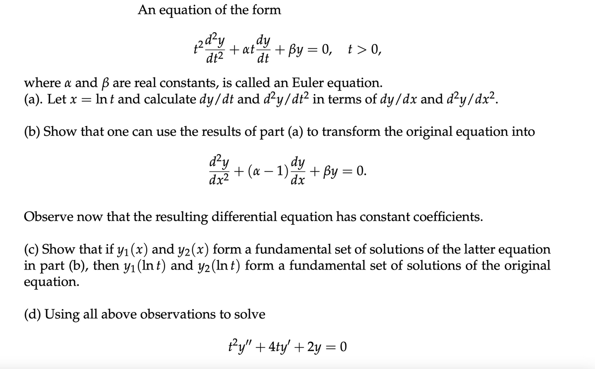 An equation of the form
+2d²y
dt2
dy
+at
dt
+ By = 0, t> 0,
where a and ẞ are real constants, is called an Euler equation.
α
(a). Let x
=
Int and calculate dy/dt and d²y/dt² in terms of dy/dx and d²y/dx².
(b) Show that one can use the results of part (a) to transform the original equation into
d²y
dy
+ (α − 1).
dx²
+ By = 0.
dx
Observe now that the resulting differential equation has constant coefficients.
(c) Show that if y₁(x) and y2(x) form a fundamental set of solutions of the latter equation
in part (b), then y₁ (Int) and y2 (Int) form a fundamental set of solutions of the original
equation.
(d) Using all above observations to solve
1²y" + 4ty' + 2y = 0