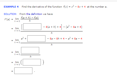 EXAMPLE 4 Find the derivative of the function f(x)=x²-8x + 4 at the number a.
SOLUTION From the definition we have
f'(a) = lim f(a+h) = f(a)
h→0
h
= lim
z lim
h→0
h→0
= lim
=
=
h→0
lim
h→0
h
− 8(a + h) + 4] - [a² − 8a + 4]
h
-8a-8h + 4 - a² + 8a - 4
h