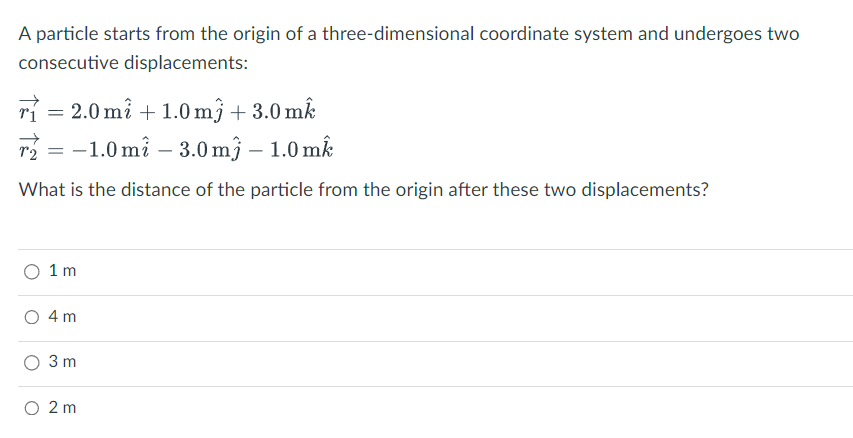 A particle starts from the origin of a three-dimensional coordinate system and undergoes two
consecutive displacements:
ri = 2.0 mi+1.0 m3 +3.0 mk
r₂ = -1.0 m² -3.0 m3 - 1.0 mk
72
What is the distance of the particle from the origin after these two displacements?
1 m
4 m
3 m
O 2 m