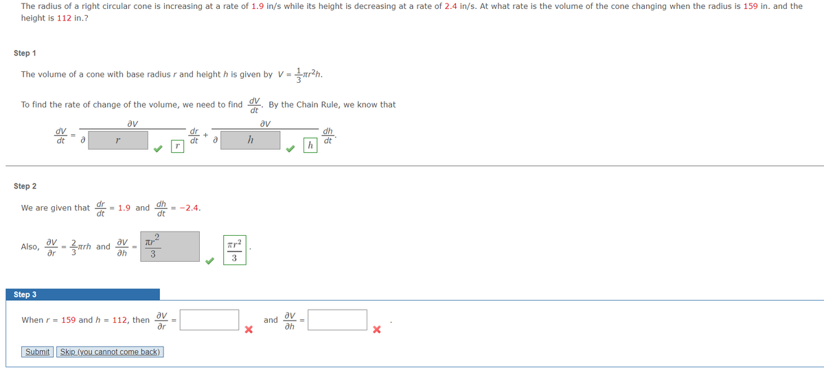 The radius of a right circular cone is increasing at a rate of 1.9 in/s while its height is decreasing at a rate of 2.4 in/s. At what rate is the volume of the cone changing when the radius is 159 in. and the
height is 112 in.?
Step 1
The volume of a cone with base radius r and height h is given by V = 1½πr²h.
To find the rate of change of the volume, we need to find dv
By the Chain Rule, we know that
dt
av
av
dv
dt
a
r
dr
+
dt
dh
მ
h
dt
h
Step 2
dr
dh
We are given that
1.9 and
-2.4.
dt
dt
av
Also,
Step 3
ar
를
trh and
ah
=|༤
av Πρ
3
3
When r
= 159 and h 112, then
av
av
and
ər
ah
Submit Skip (you cannot come back)