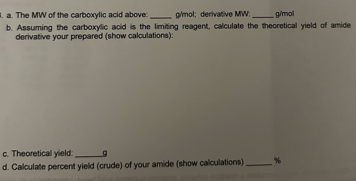 B. a. The MW of the carboxylic acid above:
g/mol; derivative MW:
g/mol
b. Assuming the carboxylic acid is the limiting reagent, calculate the theoretical yield of amide
derivative your prepared (show calculations):
c. Theoretical yield:
d. Calculate percent yield (crude) of your amide (show calculations).
%