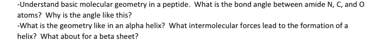 -Understand basic molecular geometry in a peptide. What is the bond angle between amide N, C, and O
atoms? Why is the angle like this?
-What is the geometry like in an alpha helix? What intermolecular forces lead to the formation of a
helix? What about for a beta sheet?