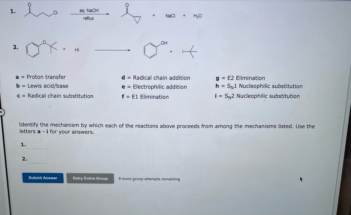 1.
aq. NaOH
reflux
NaCI
H20
OH
2.
HI
a = Proton transfer
d = Radical chain addition
g = E2 Elimination
b = Lewis acid/base
e = Electrophilic addition
h = SN1 Nucleophilic substitution
C = Radical chain substitution
f = E1 Elimination
i = SN2 Nucleophilic substitution
Identify the mechanism by which each of the reactions above proceeds from among the mechanisms listed. Use the
letters a - i for your answers.
1.
2.
Submit Answer
Retry Entire Group
9 more group attempts remaining
