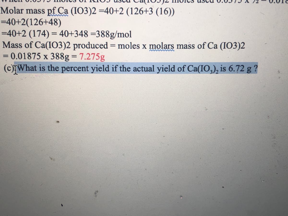 Molar mass pf Ca (IO3)2 =40+2 (126+3 (16))
=40+2(126+48)
=40+2 (174) = 40+348 =388g/mol
Mass of Ca(IO3)2 produced = moles x molars mass of Ca (IO3)2
= 0.01875 x 388g= 7.275g
(c)What is the percent yield if the actual yield of Ca(IO,), is 6.72 g ?
%3D
www ww
