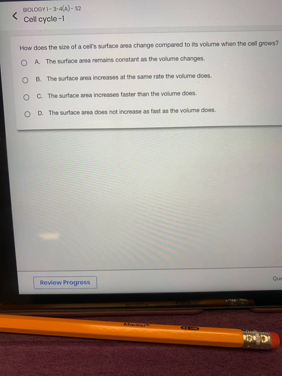BIOLOGY 1-3-4(A) - S2
Cell cycle-1
How does the size of a cell's surface area change compared to its volume when the cell grows?
A. The surface area remains constant as the volume changes.
B. The surface area increases at the same rate the volume does.
O
C. The surface area increases faster than the volume does.
O D. The surface area does not increase as fast as the volume does.
Review Progress
Madisi
#2 HB
POEDT
Que