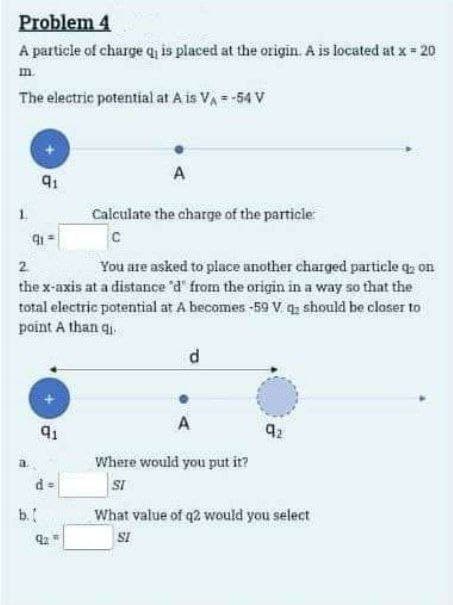 Problem 4
A particle of charge q₁ is placed at the origin. A is located at x = 20
m.
The electric potential at A is V₁ = -54 V
2
91
A
Calculate the charge of the particle
91
C
You are asked to place another charged particle q; on
the x-axis at a distance 'd' from the origin in a way so that the
total electric potential at A becomes -59 V q should be closer to
point A than qi
b.
91
d
A
Where would you put it?
SI
92
What value of q2 would you select
SI