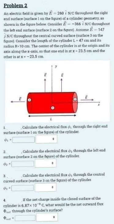 Problem 2
An electric field is given by E-260 N/C throughout the right
end surface (surface 1 on the figure) of a cylinder geometry, as
shown in the figure below. Consider E-366 N/C throughout
the left end surface (surface 2 on the figure). Assume E-147
N/C throughout the central curved surface (surface 3 on the
figure). Consider the length of the cylinder L 47 cm and its
radius R-10 cm. The center of the cylinder is at the origin and its
axis along the x-axis, so that one end is at x - 23.5 cm and the
other is at x=-23.5 cm.
L
Calculate the electrical flux o, through the right end
surface (surface 1 on the figure) of the cylinder.
2
Calculate the electrical flux o, through the left end
surface (surface 2 on the figure) of the cylinder
фа
Calculate the electrical flux os through the central
curved surface (surface 3 on the figure) of the cylinder.
If the net charge inside the closed surface of the
cylinder is 6.87x 10 C, what would be the net outward flux
through the cylinder's surface?
net