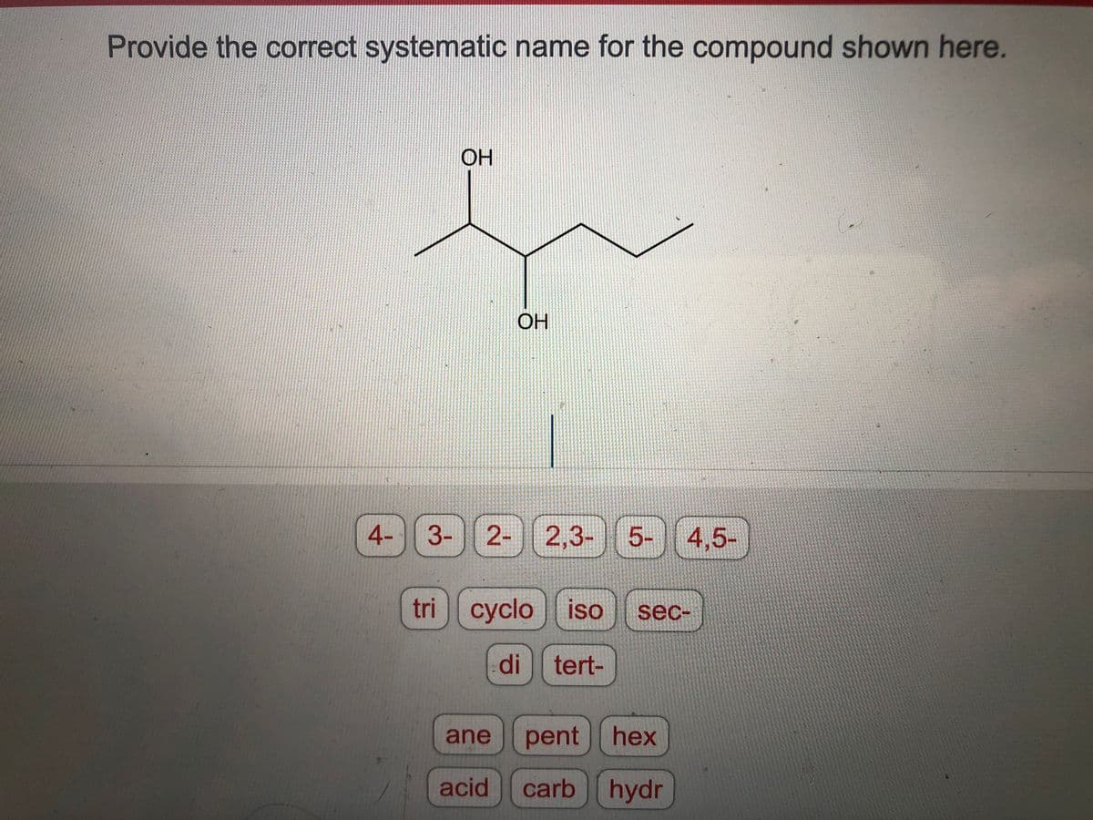 Provide the correct systematic name for the compound shown here.
4-
OH
OH
3- 2- 2,3- 5-
tri cyclo iso sec-
di tert-
ane pent
acid
4,5-
hex
carb hydr
71